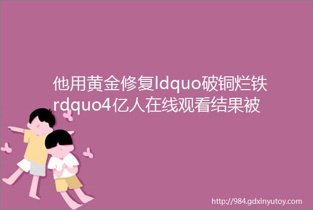 他用黄金修复ldquo破铜烂铁rdquo4亿人在线观看结果被吐槽多此一举