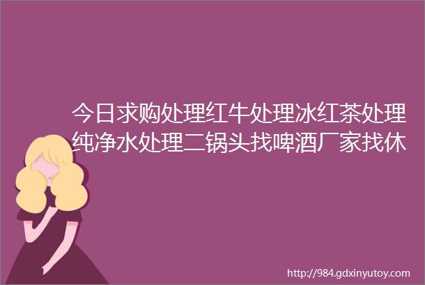 今日求购处理红牛处理冰红茶处理纯净水处理二锅头找啤酒厂家找休闲食品厂家找洗发水厂家找潮牛泡泡厂家