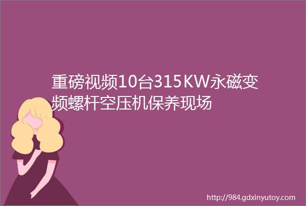 重磅视频10台315KW永磁变频螺杆空压机保养现场