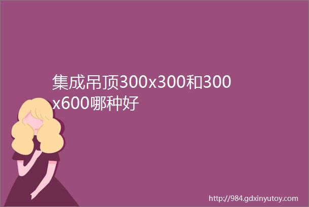 集成吊顶300x300和300x600哪种好