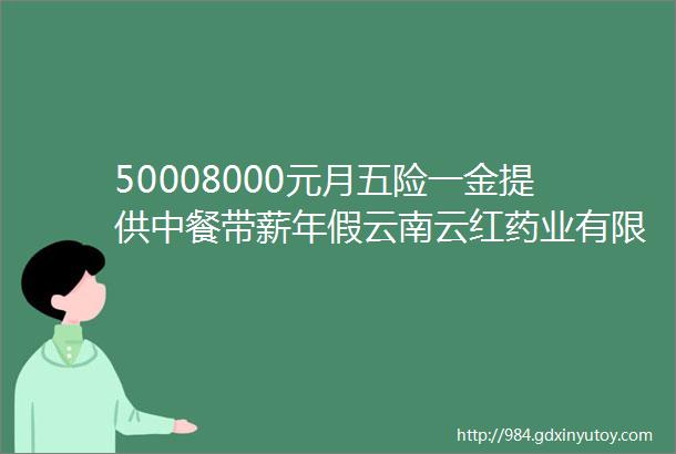 50008000元月五险一金提供中餐带薪年假云南云红药业有限公司2024年招聘公告岗位待遇好找工作的小伙伴速看