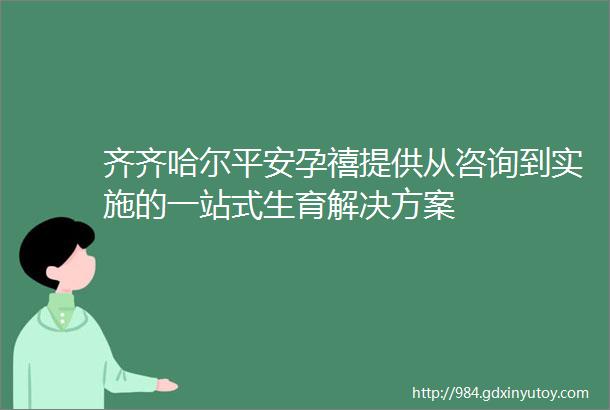 齐齐哈尔平安孕禧提供从咨询到实施的一站式生育解决方案