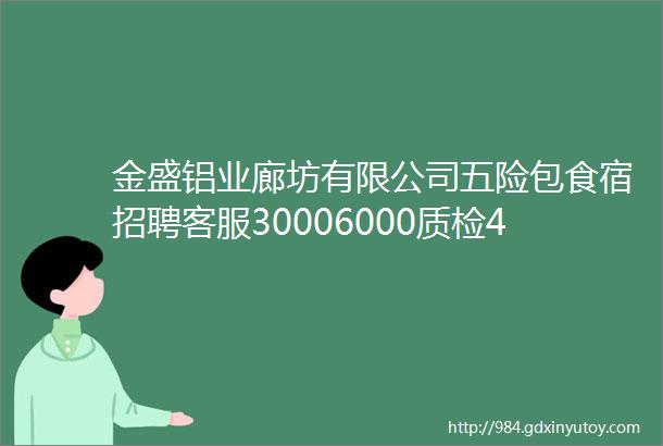 金盛铝业廊坊有限公司五险包食宿招聘客服30006000质检45006000行政经理