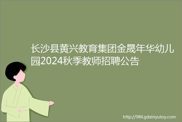 长沙县黄兴教育集团金晟年华幼儿园2024秋季教师招聘公告