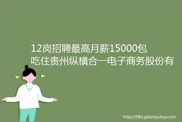 12岗招聘最高月薪15000包吃住贵州纵横合一电子商务股份有限公司