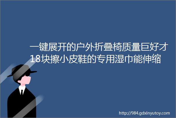 一键展开的户外折叠椅质量巨好才18块擦小皮鞋的专用湿巾能伸缩的泡泡购物袋可充电的搅拌杯