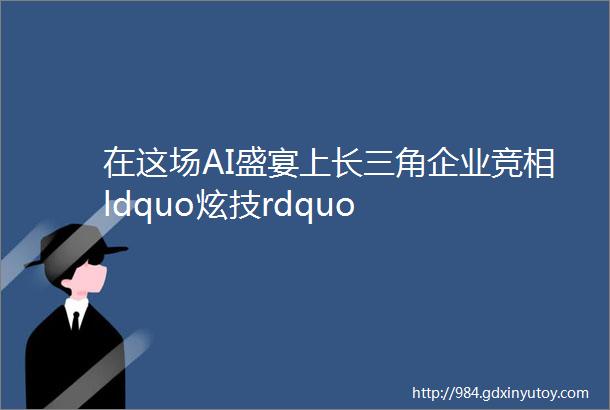 在这场AI盛宴上长三角企业竞相ldquo炫技rdquo