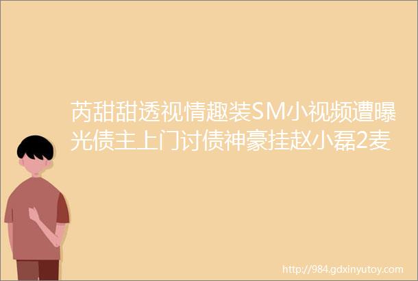 芮甜甜透视情趣装SM小视频遭曝光债主上门讨债神豪挂赵小磊2麦要账