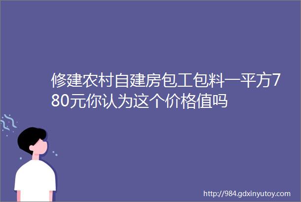 修建农村自建房包工包料一平方780元你认为这个价格值吗