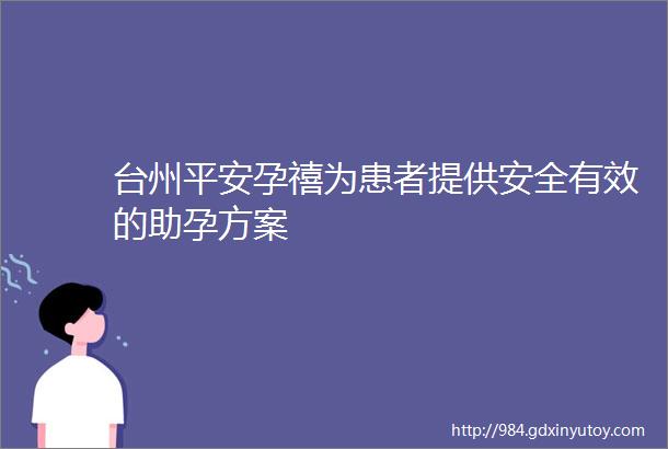 台州平安孕禧为患者提供安全有效的助孕方案