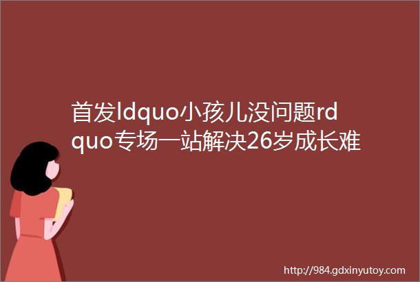 首发ldquo小孩儿没问题rdquo专场一站解决26岁成长难题