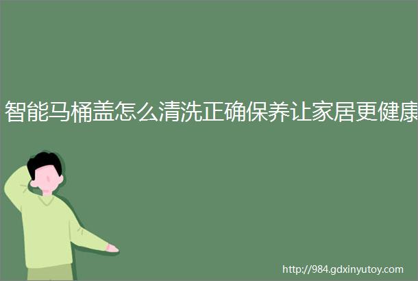 智能马桶盖怎么清洗正确保养让家居更健康