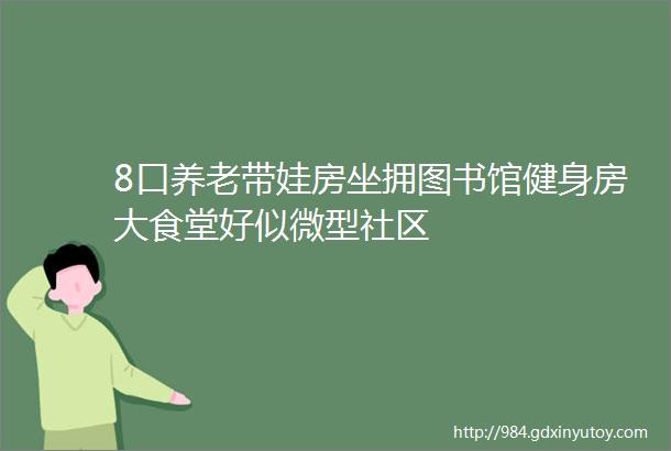 8口养老带娃房坐拥图书馆健身房大食堂好似微型社区