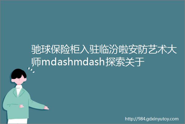 驰球保险柜入驻临汾啦安防艺术大师mdashmdash探索关于生活的更多美好