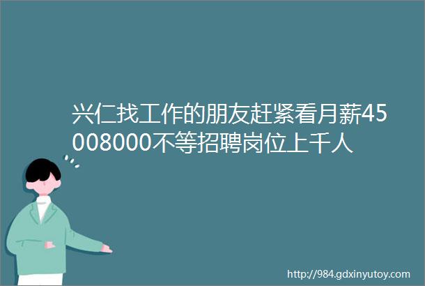 兴仁找工作的朋友赶紧看月薪45008000不等招聘岗位上千人